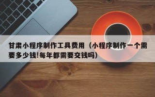 图木舒克甘肃小程序制作工具费用（小程序制作一个需要多少钱!每年都需要交钱吗）