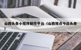 图木舒克山西头条小程序制作平台（山西视点今日头条）